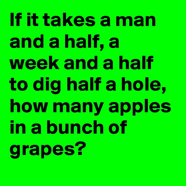 If it takes a man and a half, a week and a half to dig half a hole, how many apples in a bunch of grapes?