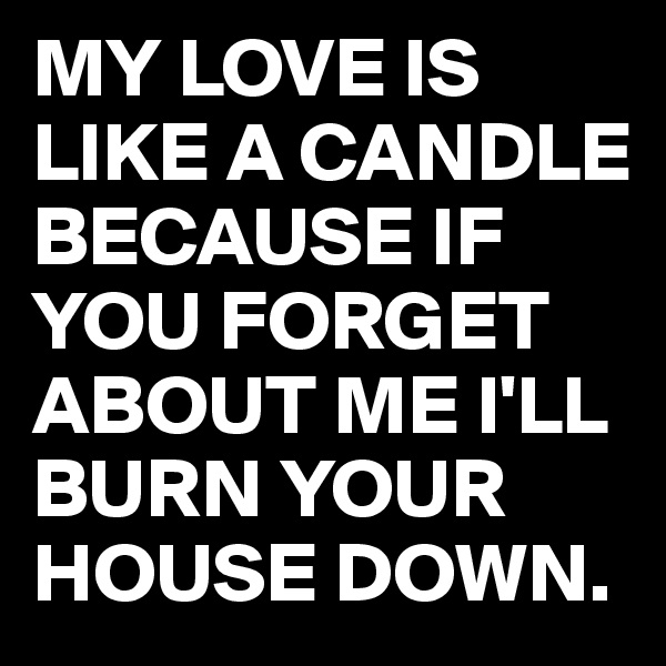 MY LOVE IS LIKE A CANDLE BECAUSE IF YOU FORGET ABOUT ME I'LL BURN YOUR HOUSE DOWN.
