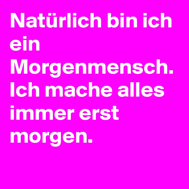 Natürlich bin ich ein Morgenmensch. Ich mache alles immer erst morgen.