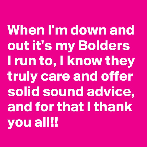 
When I'm down and out it's my Bolders I run to, I know they truly care and offer solid sound advice, and for that I thank you all!!