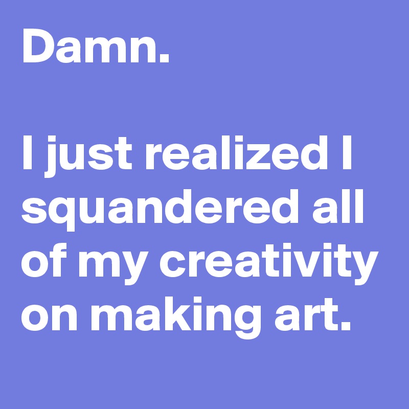 Damn.

I just realized I squandered all of my creativity on making art.