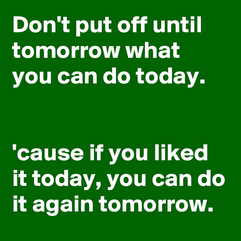 Don't put off until tomorrow what you can do today.

 
'cause if you liked it today, you can do it again tomorrow. 