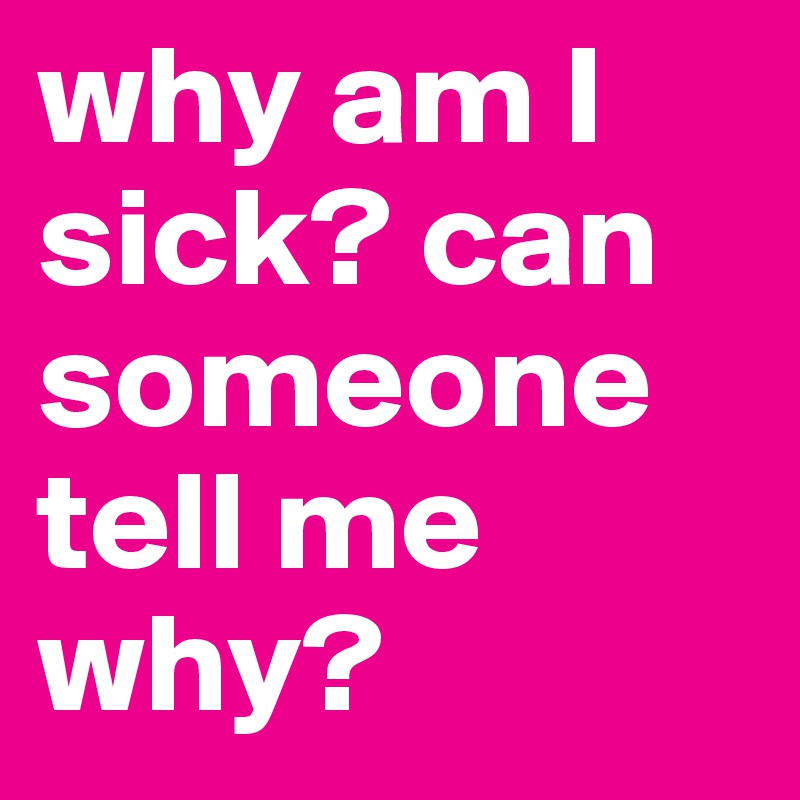 why am I sick? can someone tell me why? 