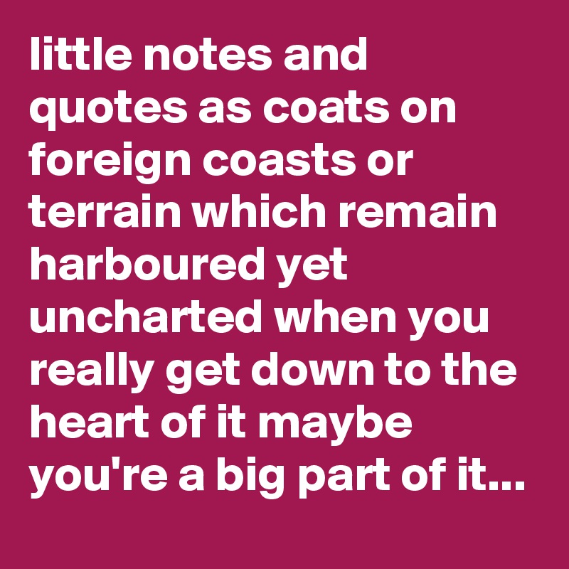 little notes and quotes as coats on foreign coasts or terrain which remain harboured yet uncharted when you really get down to the heart of it maybe you're a big part of it...
