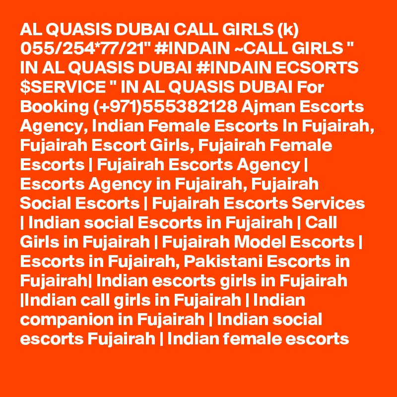 AL QUASIS DUBAI CALL GIRLS (k) 055/254*77/21" #INDAIN ~CALL GIRLS " IN AL QUASIS DUBAI #INDAIN ECSORTS $SERVICE " IN AL QUASIS DUBAI For Booking (+971)555382128 Ajman Escorts Agency, Indian Female Escorts In Fujairah, Fujairah Escort Girls, Fujairah Female Escorts | Fujairah Escorts Agency | Escorts Agency in Fujairah, Fujairah Social Escorts | Fujairah Escorts Services | Indian social Escorts in Fujairah | Call Girls in Fujairah | Fujairah Model Escorts | Escorts in Fujairah, Pakistani Escorts in Fujairah| Indian escorts girls in Fujairah |Indian call girls in Fujairah | Indian companion in Fujairah | Indian social escorts Fujairah | Indian female escorts
