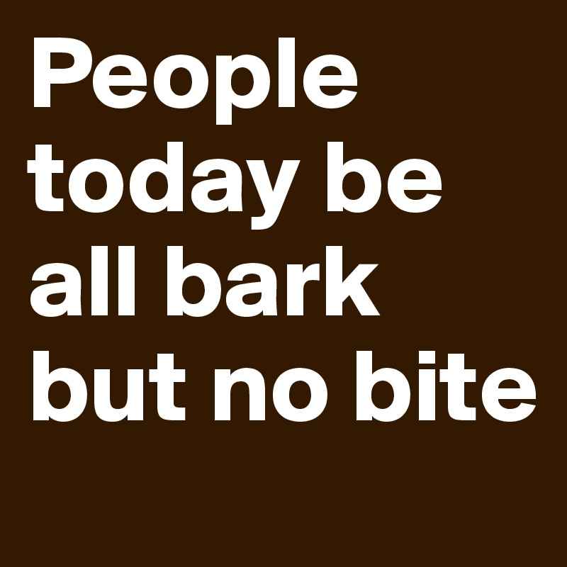 People today be all bark but no bite