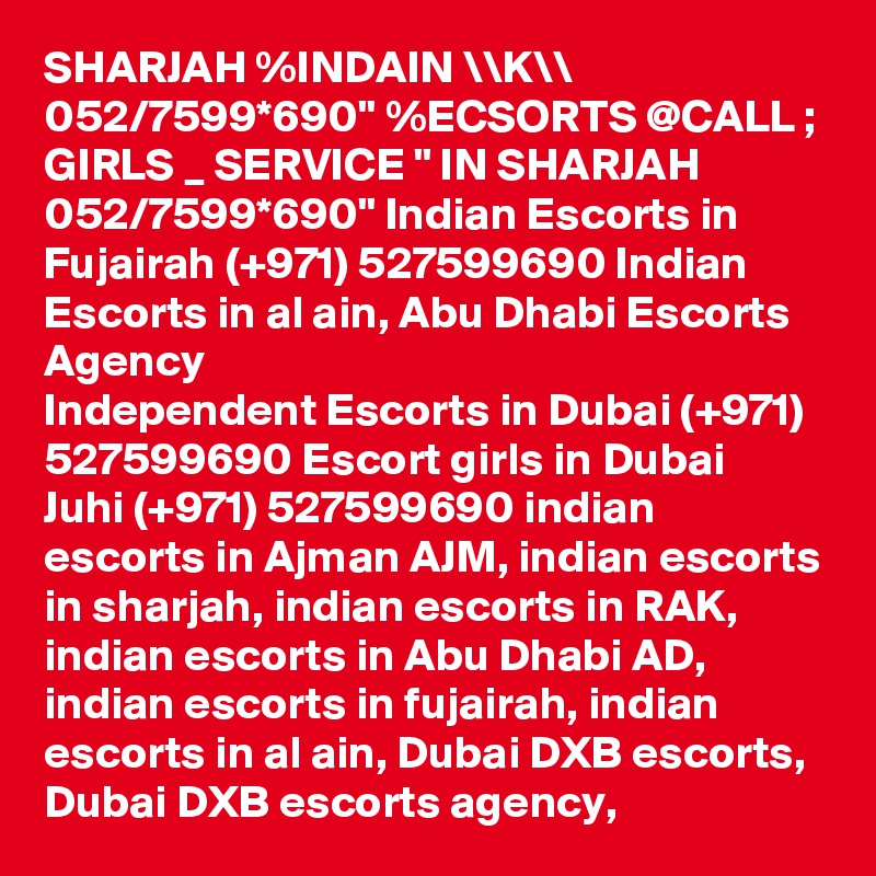 SHARJAH %INDAIN \\K\\ 052/7599*690" %ECSORTS @CALL ; GIRLS _ SERVICE " IN SHARJAH 052/7599*690" Indian Escorts in Fujairah (+971) 527599690 Indian Escorts in al ain, Abu Dhabi Escorts Agency
Independent Escorts in Dubai (+971) 527599690 Escort girls in Dubai
Juhi (+971) 527599690 indian escorts in Ajman AJM, indian escorts in sharjah, indian escorts in RAK, indian escorts in Abu Dhabi AD, indian escorts in fujairah, indian escorts in al ain, Dubai DXB escorts, Dubai DXB escorts agency,