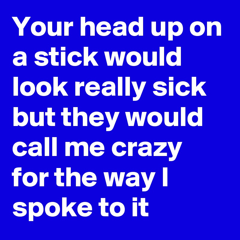 Your head up on a stick would look really sick but they would call me crazy for the way I spoke to it