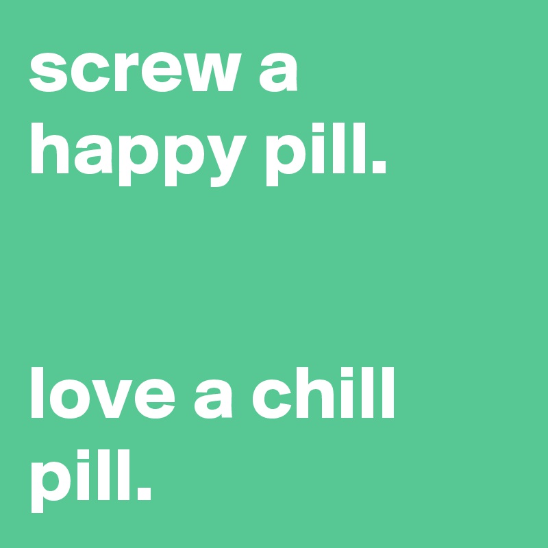 screw a happy pill.


love a chill pill.