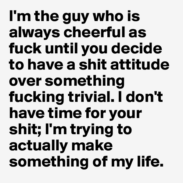 I'm the guy who is always cheerful as fuck until you decide to have a shit attitude over something fucking trivial. I don't have time for your shit; I'm trying to actually make something of my life.