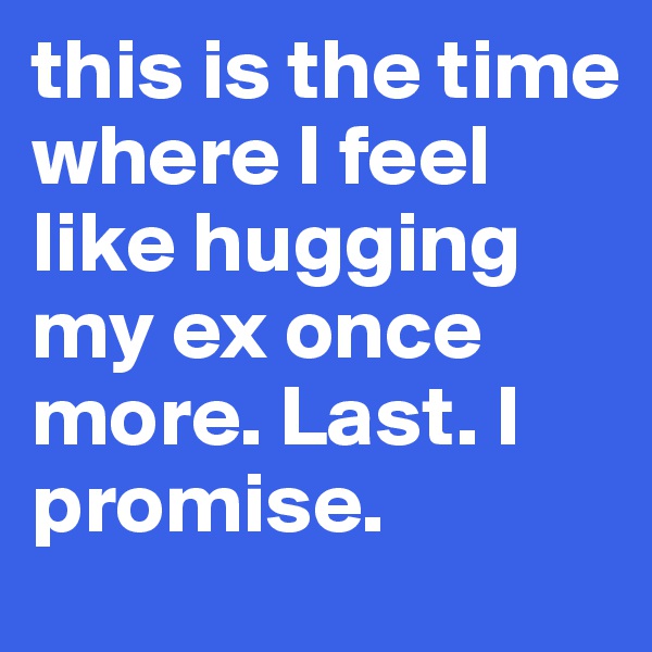 this is the time where I feel like hugging my ex once more. Last. I promise.