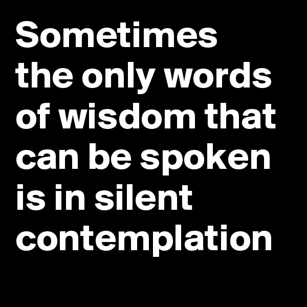 Sometimes the only words of wisdom that can be spoken is in silent contemplation 