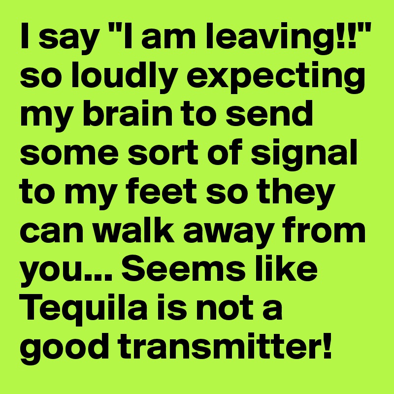 I say "I am leaving!!" so loudly expecting my brain to send some sort of signal to my feet so they can walk away from you... Seems like Tequila is not a good transmitter! 