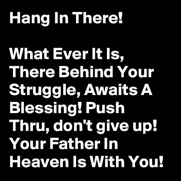 Hang In There! 

What Ever It Is, There Behind Your Struggle, Awaits A Blessing! Push Thru, don't give up! Your Father In Heaven Is With You!