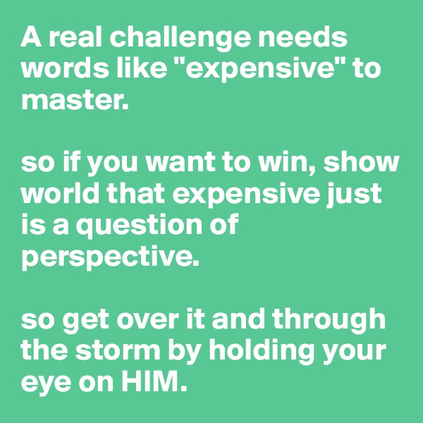 A real challenge needs words like "expensive" to master.

so if you want to win, show world that expensive just is a question of perspective.

so get over it and through the storm by holding your eye on HIM.