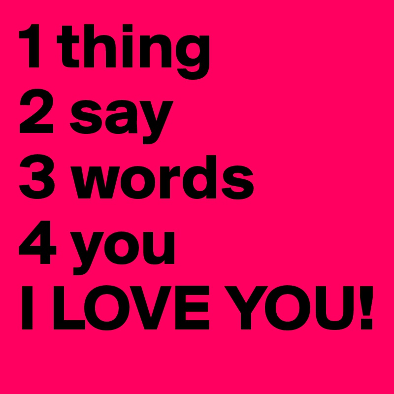 1 thing
2 say
3 words
4 you 
I LOVE YOU!