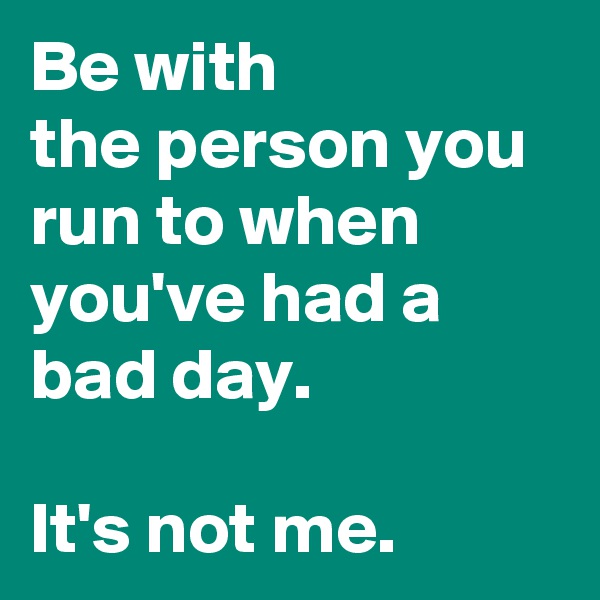 Be with
the person you run to when you've had a bad day. 

It's not me. 