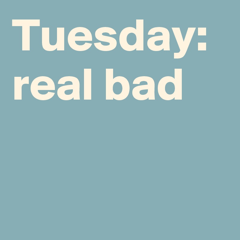 Tuesday: real bad 
