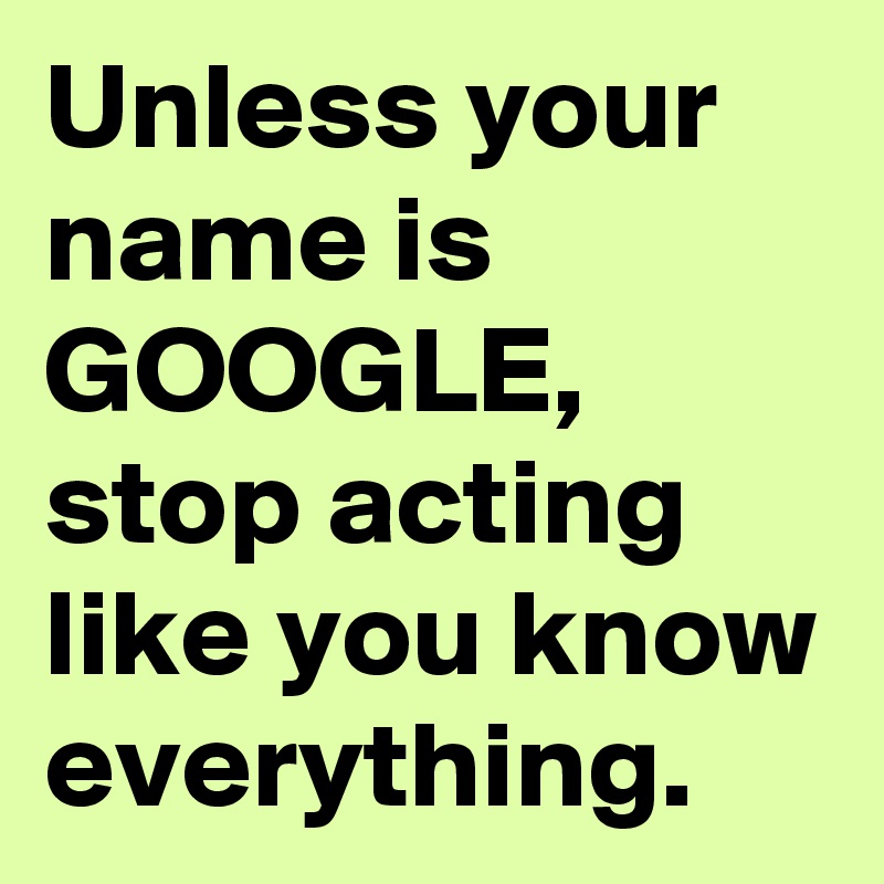 Unless your name is GOOGLE, stop acting like you know everything.