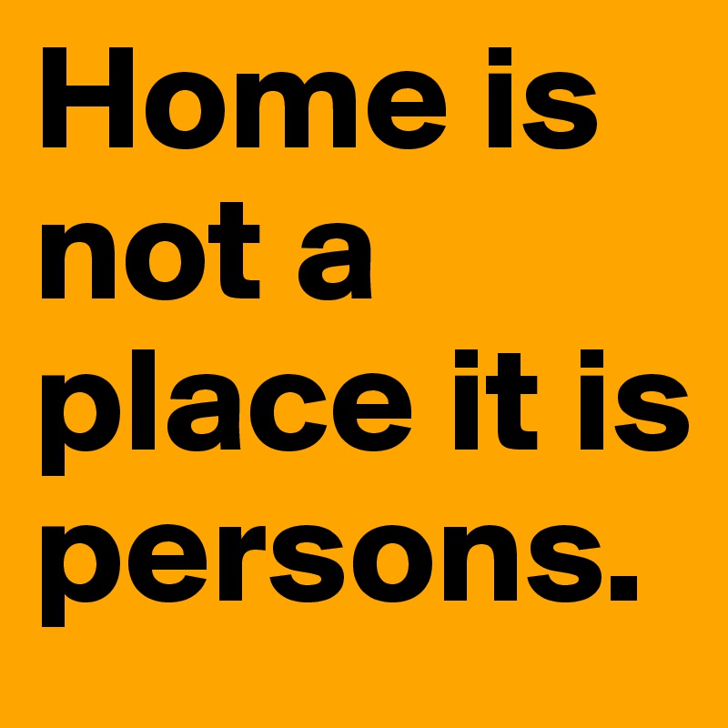 Home is not a place it is persons.