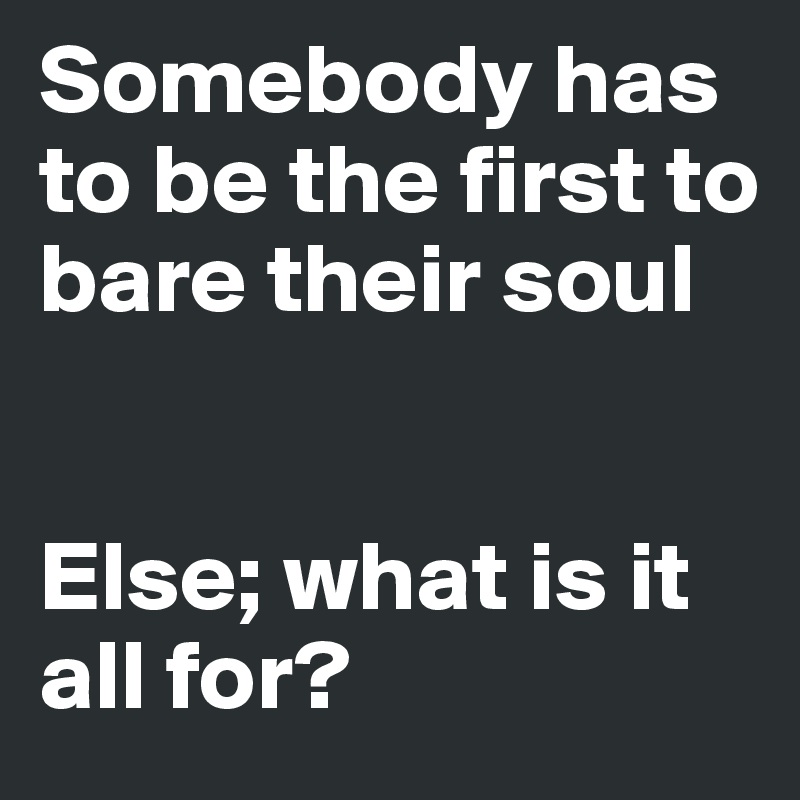 Somebody has to be the first to bare their soul


Else; what is it all for?