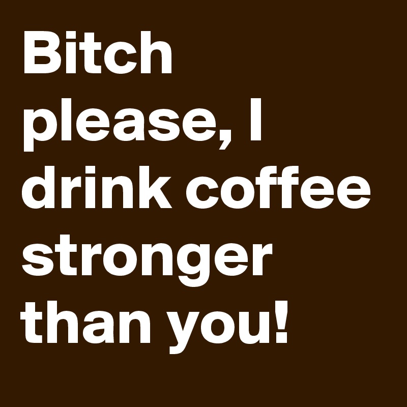 Bitch please, I drink coffee stronger than you!
