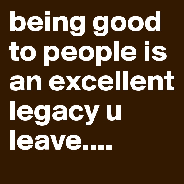 being good to people is an excellent legacy u leave....