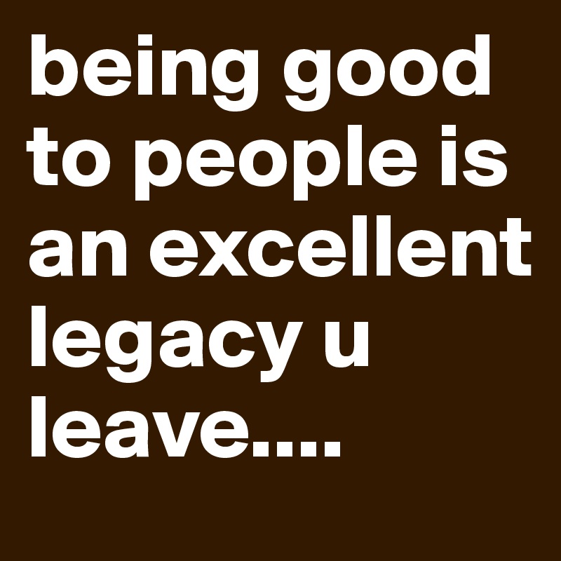 being good to people is an excellent legacy u leave....