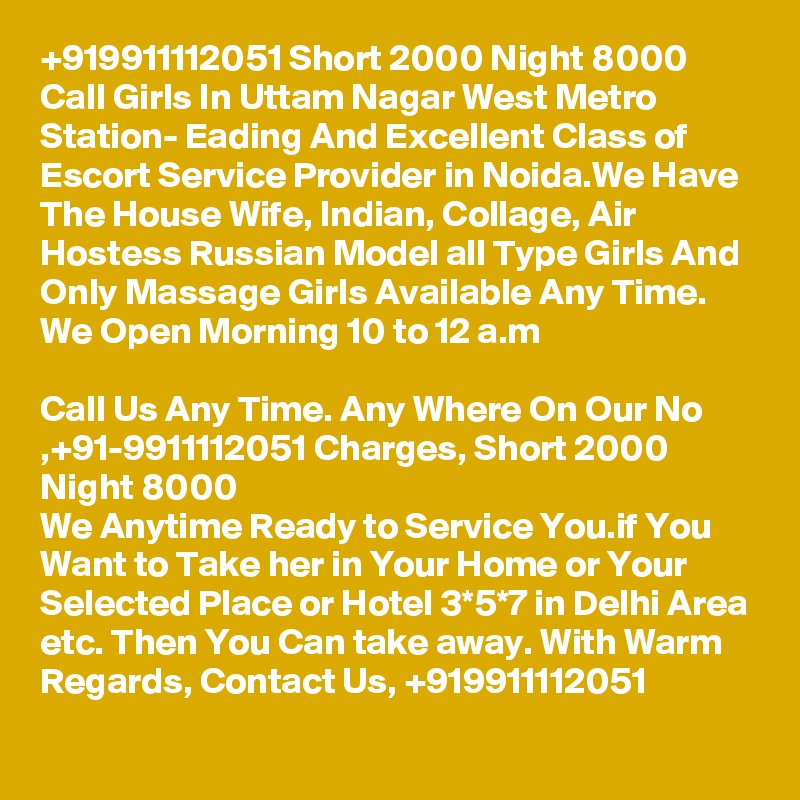 +919911112051 Short 2000 Night 8000 Call Girls In Uttam Nagar West Metro Station- Eading And Excellent Class of Escort Service Provider in Noida.We Have The House Wife, Indian, Collage, Air Hostess Russian Model all Type Girls And Only Massage Girls Available Any Time. We Open Morning 10 to 12 a.m

Call Us Any Time. Any Where On Our No ,+91-9911112051 Charges, Short 2000 Night 8000
We Anytime Ready to Service You.if You Want to Take her in Your Home or Your Selected Place or Hotel 3*5*7 in Delhi Area etc. Then You Can take away. With Warm Regards, Contact Us, +919911112051