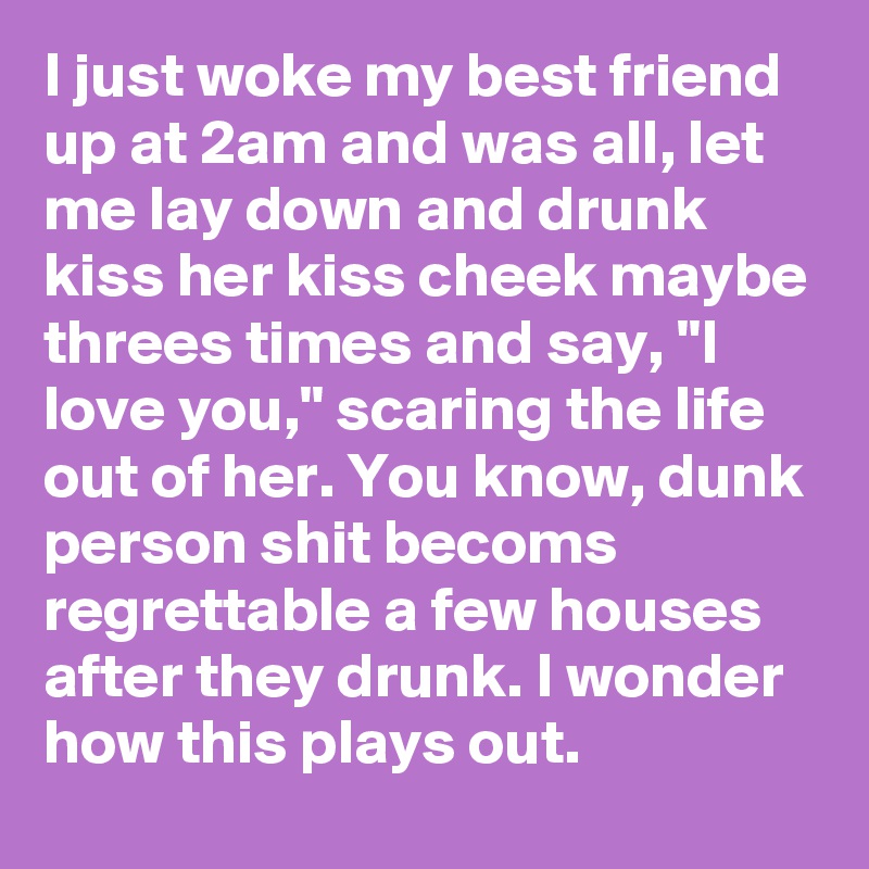 I just woke my best friend up at 2am and was all, let me lay down and drunk kiss her kiss cheek maybe threes times and say, "I love you," scaring the life out of her. You know, dunk person shit becoms regrettable a few houses after they drunk. I wonder how this plays out. 