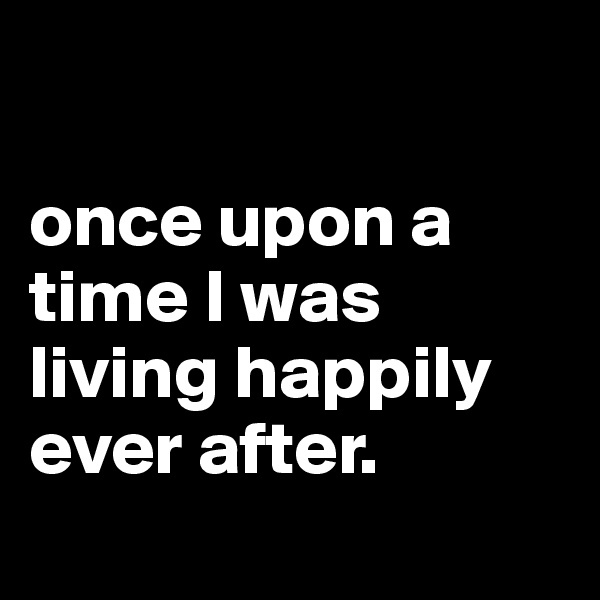 

once upon a time I was living happily ever after.
