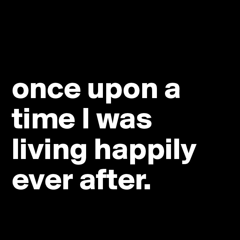 

once upon a time I was living happily ever after.
