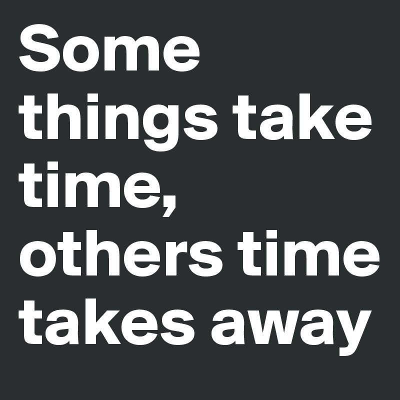 Some things take time, others time takes away