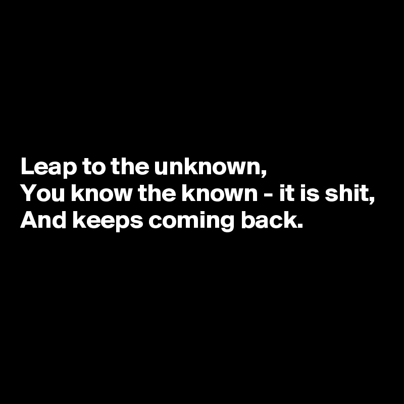 




Leap to the unknown,
You know the known - it is shit,
And keeps coming back.




