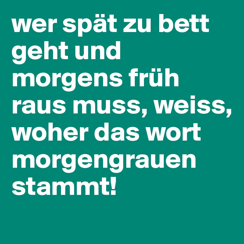 wer spät zu bett geht und morgens früh raus muss, weiss, woher das wort morgengrauen stammt!