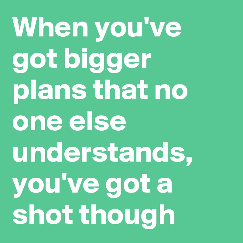 When you've got bigger plans that no one else understands, you've got a shot though