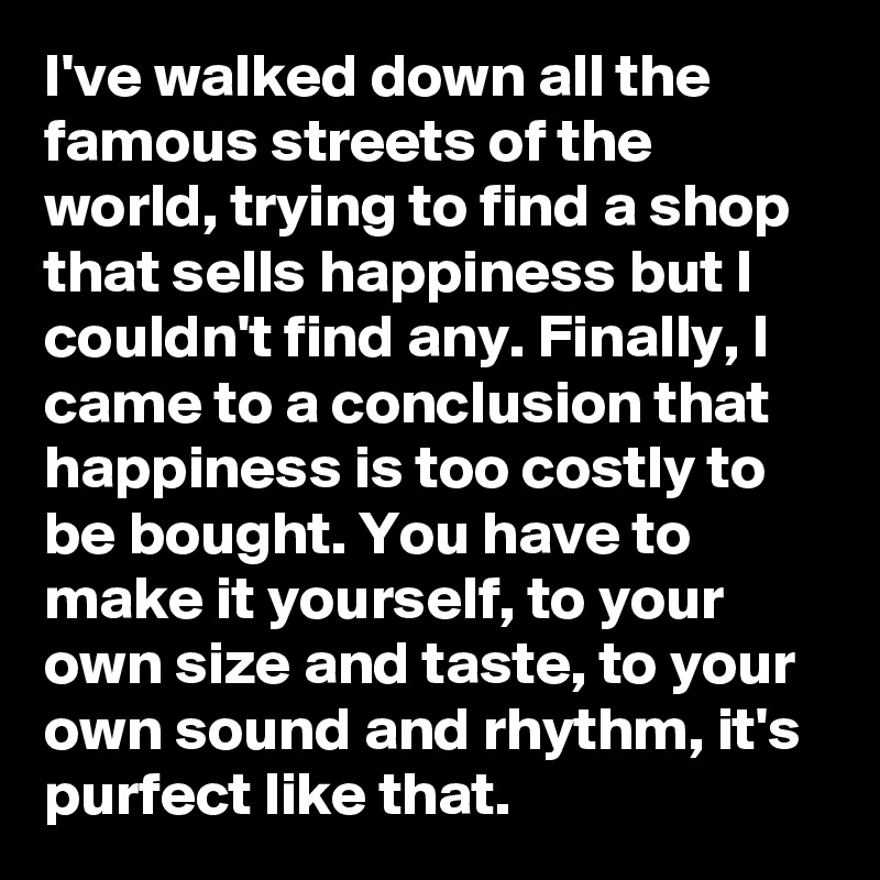 I've walked down all the famous streets of the world, trying to find a shop that sells happiness but I couldn't find any. Finally, I came to a conclusion that happiness is too costly to be bought. You have to make it yourself, to your own size and taste, to your own sound and rhythm, it's purfect like that. 