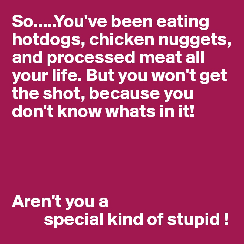 So.....You've been eating hotdogs, chicken nuggets, and processed meat all your life. But you won't get the shot, because you don't know whats in it!




Aren't you a
         special kind of stupid !