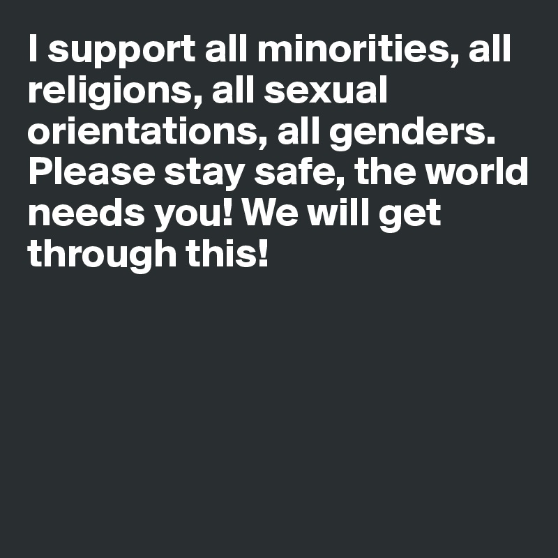 I support all minorities, all religions, all sexual orientations, all genders. Please stay safe, the world needs you! We will get through this!





