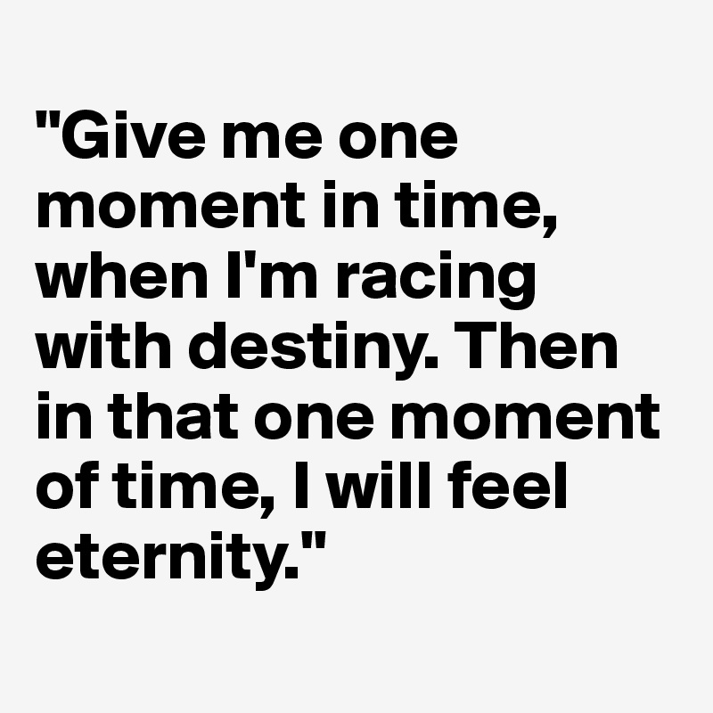 
"Give me one moment in time, when I'm racing with destiny. Then in that one moment of time, I will feel eternity."
