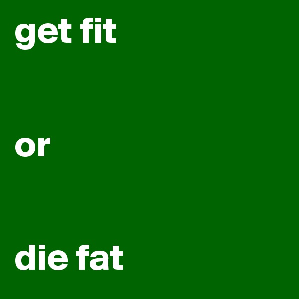 get fit


or


die fat