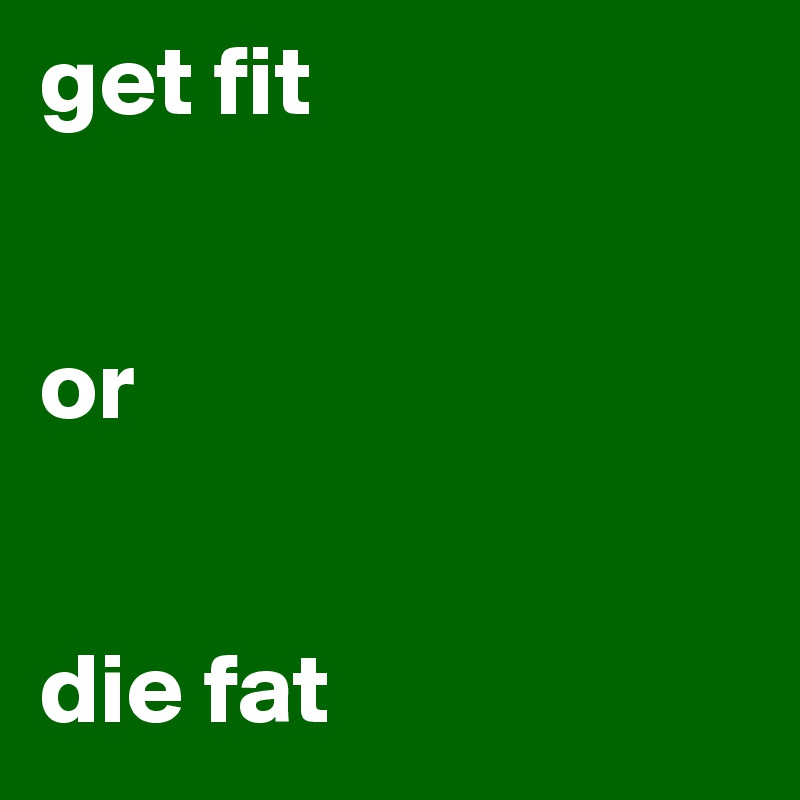 get fit


or


die fat