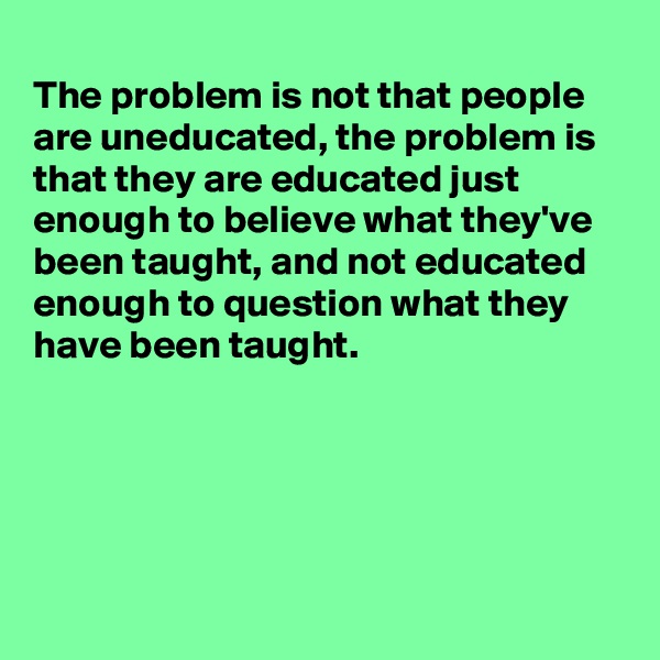 
The problem is not that people are uneducated, the problem is that they are educated just enough to believe what they've been taught, and not educated  enough to question what they have been taught.





