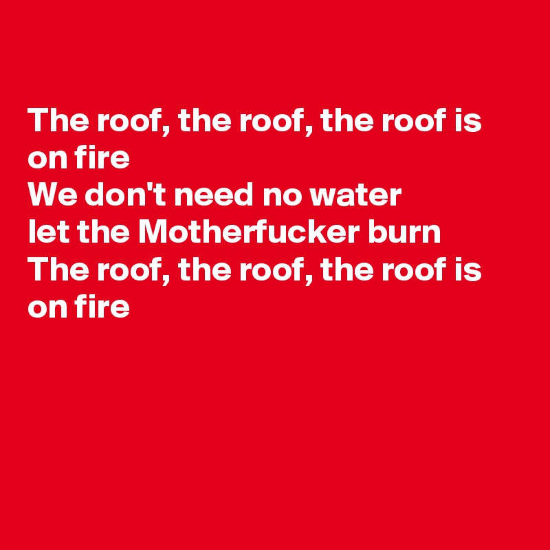 

The roof, the roof, the roof is on fire 
We don't need no water 
let the Motherfucker burn
The roof, the roof, the roof is on fire




