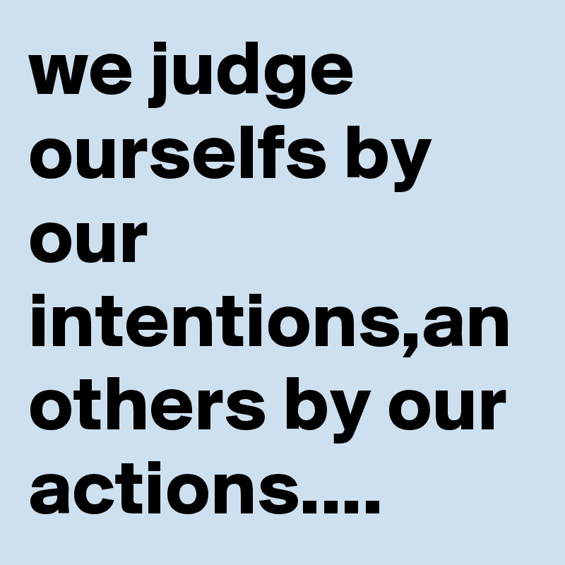 we judge ourselfs by our intentions,an others by our actions....