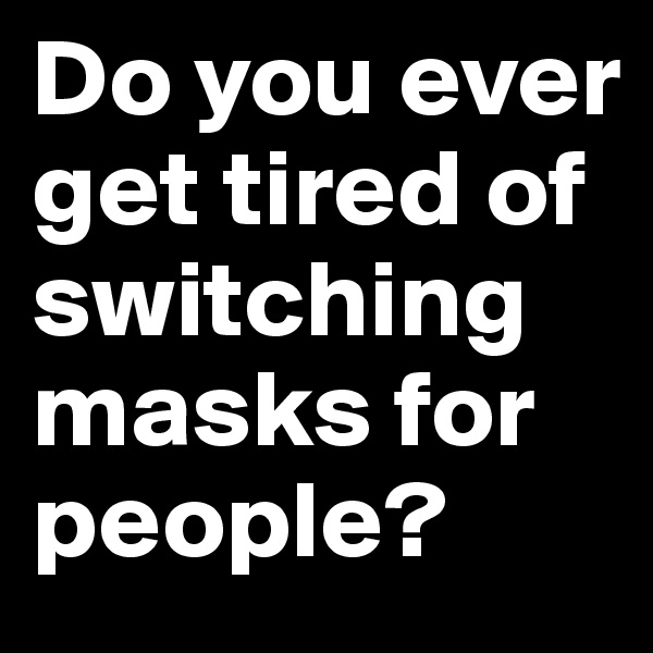 Do you ever get tired of switching masks for people?