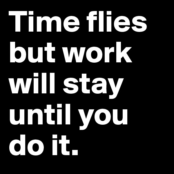 Time flies but work will stay until you do it. 
