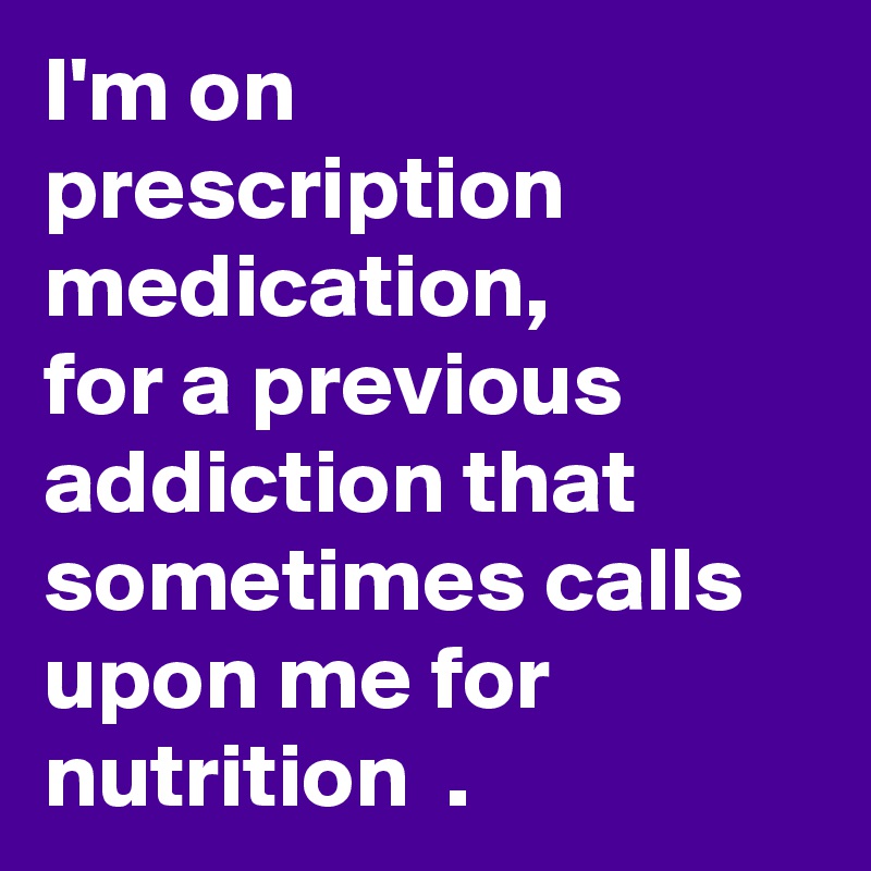 I'm on prescription medication, 
for a previous addiction that sometimes calls upon me for nutrition  .