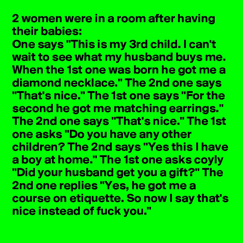 2 women were in a room after having their babies:
One says "This is my 3rd child. I can't wait to see what my husband buys me. When the 1st one was born he got me a diamond necklace." The 2nd one says "That's nice." The 1st one says "For the second he got me matching earrings." The 2nd one says "That's nice." The 1st one asks "Do you have any other children? The 2nd says "Yes this I have a boy at home." The 1st one asks coyly "Did your husband get you a gift?" The 2nd one replies "Yes, he got me a course on etiquette. So now I say that's nice instead of fuck you."

