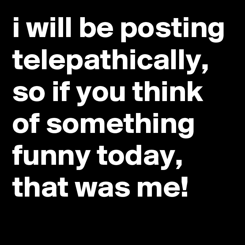 I Will Be Posting Telepathically So If You Think Of Something Funny